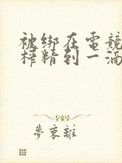 被绑在电竞椅上榨精到一滴不剩