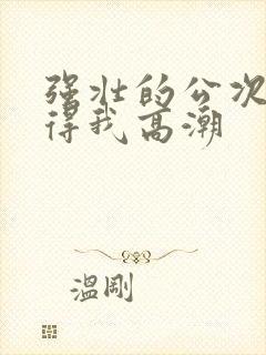 强壮的公次次弄得我高潮