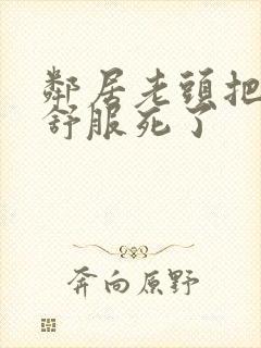 邻居老头把我弄舒服死了