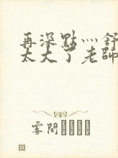 再深点灬舒服灬太大了老师