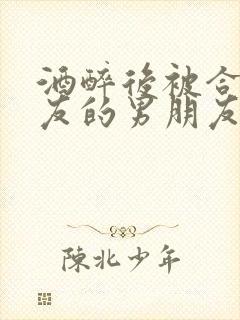 酒醉后被合租室友的男朋友睡了