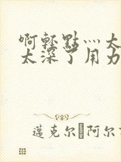 啊轻点灬太粗嗯太深了用力电影