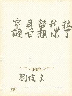 宝贝帮我拉开拉链它想你了视频