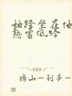 她跨坐在他的炽热处低吟