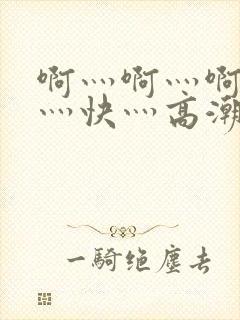 啊灬啊灬啊灬啊灬快灬高潮