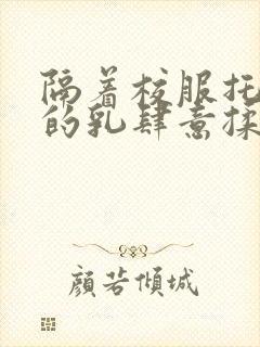 隔着校服托住她的乳肆意揉搓