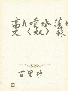 高h喷水荡肉欲文〈奴〉苏妖精