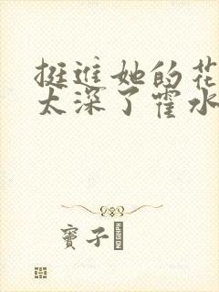 挺进她的花苞啊太深了霍水视频