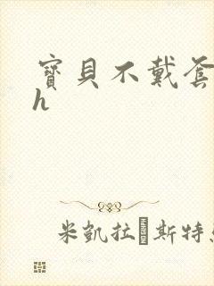 宝贝不戴套套了h