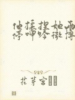 他揉捏她两乳不停呻吟微博