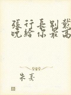 张行长别戴了今晚给你最高的待遇