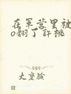 在军营里被cao翻了许桃