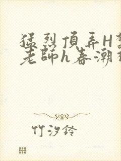 猛烈顶弄H禁欲老师h春潮视频