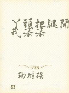 丫头把腿开大让我添添