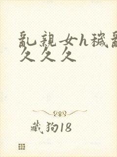 乱亲女h秽乱长久久久