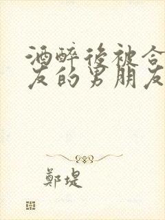 酒醉后被合租室友的男朋友睡了