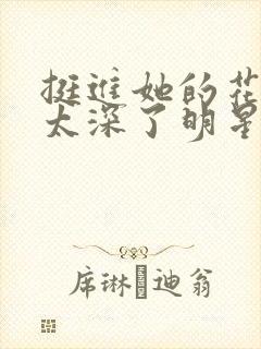 挺进她的花苞啊太深了明星小说