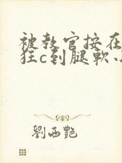 被教官按在寝室狂c到腿软小说