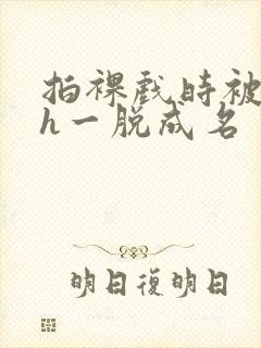 拍裸戏时被c了h一脱成名