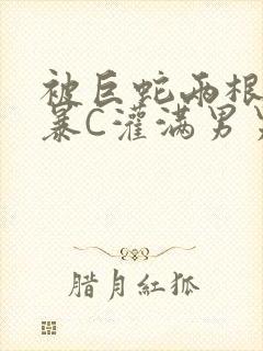 被巨蛇两根强制暴C灌满男男漫画