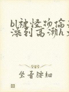 bl被怪物伦流澡到高潮h文