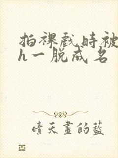 拍裸戏时被c了h一脱成名