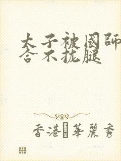 太子被国师c到合不拢腿