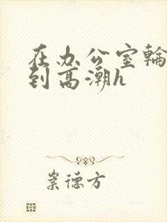 在办公室轮流澡到高潮h