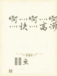 啊灬啊灬啊灬啊灬快灬高潮