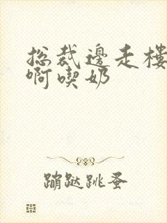 总裁边走楼梯嗯啊吃奶