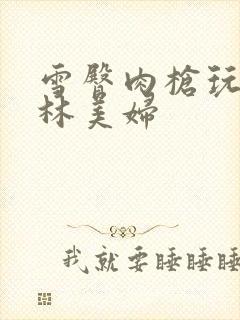 雪臀肉枪玩遍武林美妇