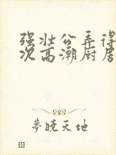 强壮公弄得我次次高潮厨房