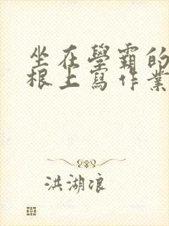 坐在学霸的大紫根上写作业