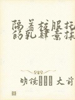 隔着校服托住她的乳肆意揉搓