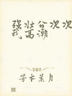 强壮公次次弄得我高潮