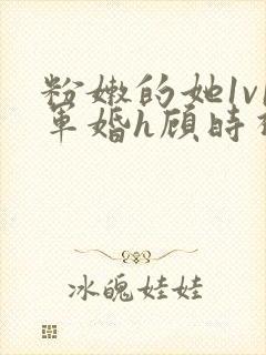 粉嫩的她1v1军婚h顾时视频