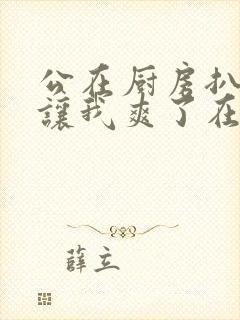 公在厨房扒开腿让我爽了在线观看