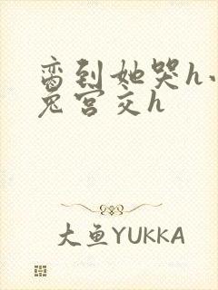 脔到她哭h小白兔宫交h