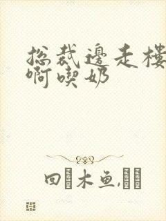 总裁边走楼梯嗯啊吃奶