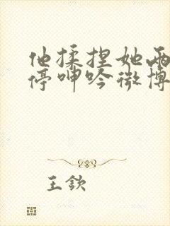 他揉捏她两乳不停呻吟微博