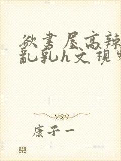 欲书屋高辣h文乱乳h文视频