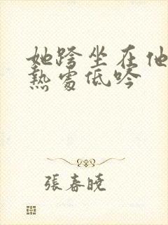 她跨坐在他的炽热处低吟