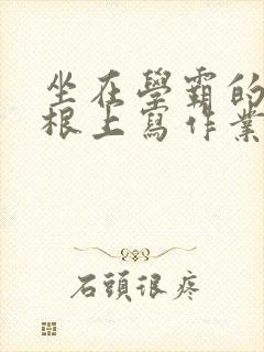 坐在学霸的大紫根上写作业