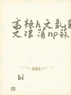 高辣h文乱乳h文浪荡np苏夏