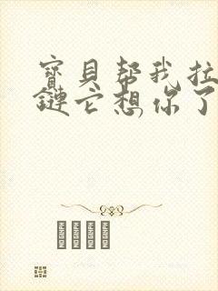 宝贝帮我拉开拉链它想你了视频