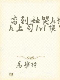 脔到她哭h粗话h上司1v1视频