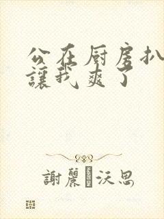 公在厨房扒开腿让我爽了