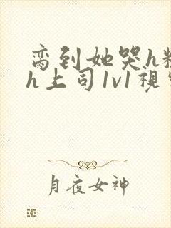 脔到她哭h粗话h上司1v1视频