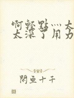 啊轻点灬太粗嗯太深了用力电影