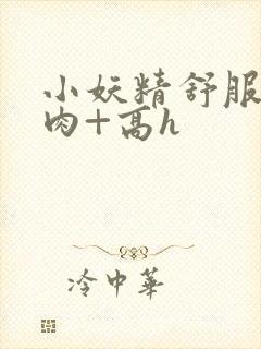 小妖精舒服吗+肉+高h